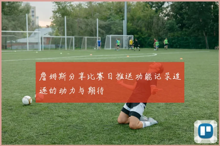詹姆斯分享比赛日推送功能记录追逐的动力与期待