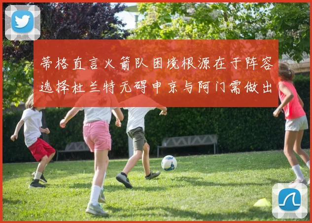 蒂格直言火箭队困境根源在于阵容选择杜兰特无碍申京与阿门需做出取舍