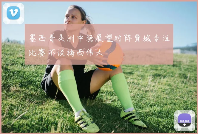 墨西哥美洲中场展望对阵费城专注比赛不谈梅西伟大