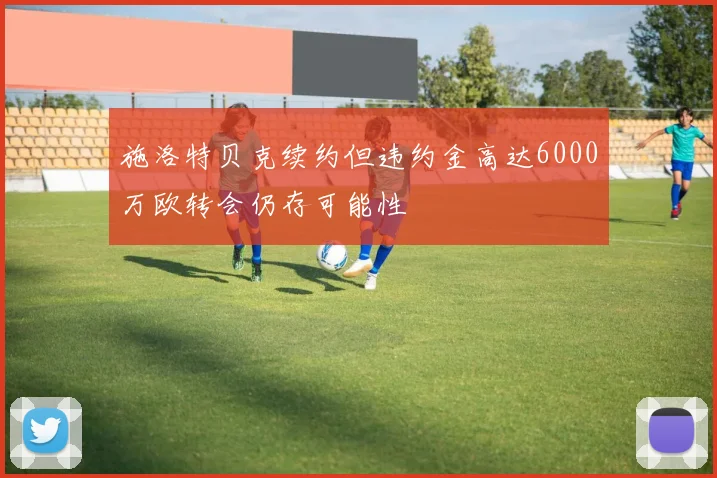 施洛特贝克续约但违约金高达6000万欧转会仍存可能性