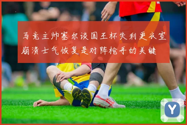 马竞主帅塞尔谈国王杯失利更衣室崩溃士气恢复是对阵枪手的关键