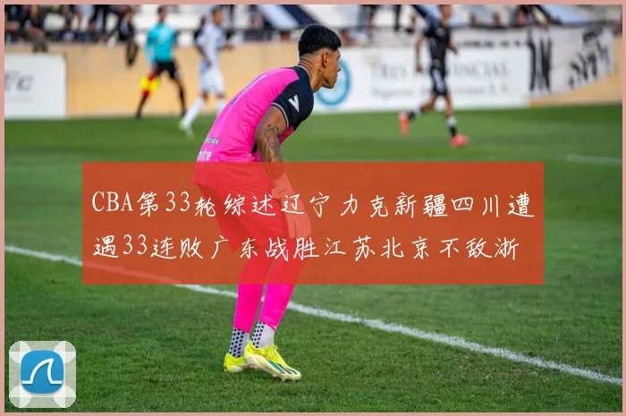 CBA第33轮综述辽宁力克新疆四川遭遇33连败广东战胜江苏北京不敌浙江