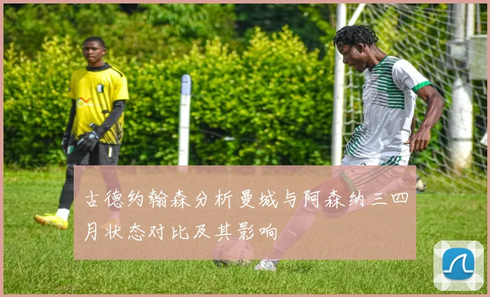 古德约翰森分析曼城与阿森纳三四月状态对比及其影响