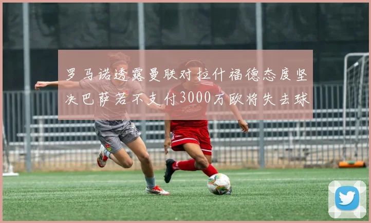 罗马诺透露曼联对拉什福德态度坚决巴萨若不支付3000万欧将失去球员