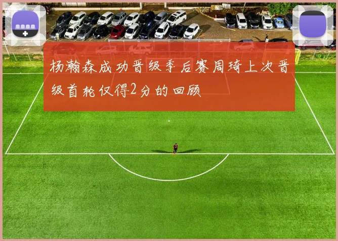 杨瀚森成功晋级季后赛周琦上次晋级首轮仅得2分的回顾