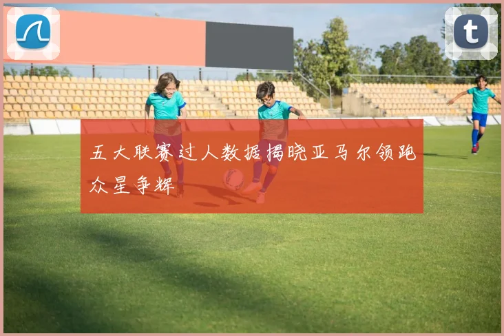 五大联赛过人数据揭晓亚马尔领跑众星争辉