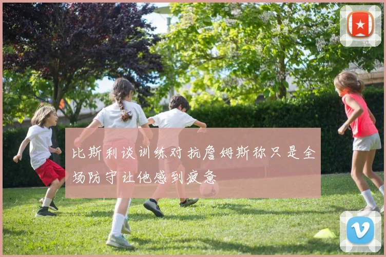 比斯利谈训练对抗詹姆斯称只是全场防守让他感到疲惫