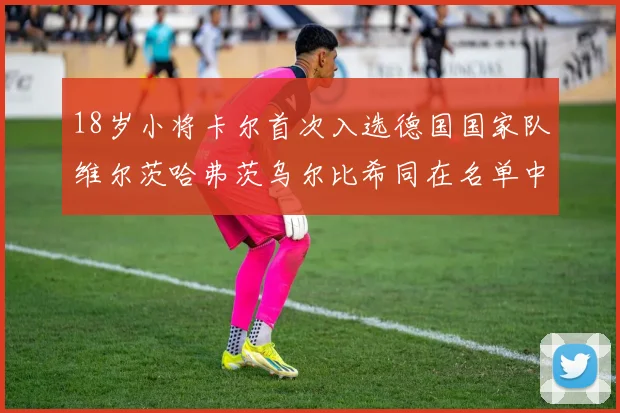 18岁小将卡尔首次入选德国国家队维尔茨哈弗茨乌尔比希同在名单中