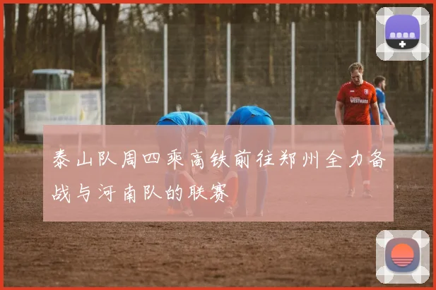 泰山队周四乘高铁前往郑州全力备战与河南队的联赛