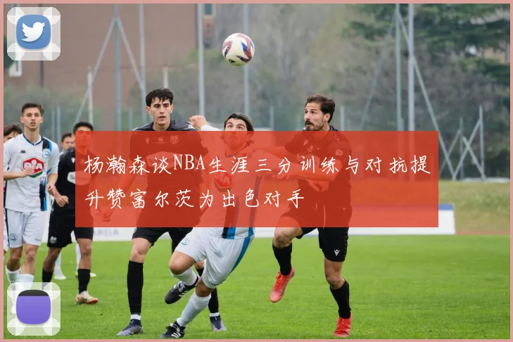 杨瀚森谈NBA生涯三分训练与对抗提升赞富尔茨为出色对手