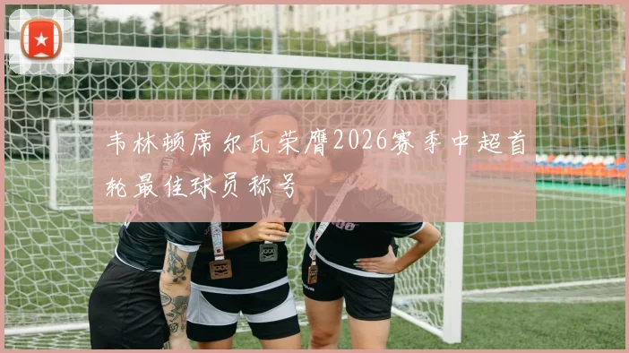 韦林顿席尔瓦荣膺2026赛季中超首轮最佳球员称号