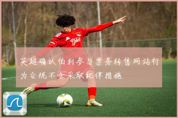 英超确认伯利参与票务转售网站行为合规不会采取纪律措施