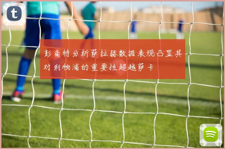 彭南特分析萨拉赫数据表现凸显其对利物浦的重要性超越萨卡